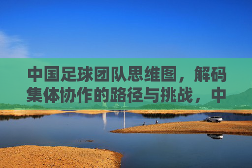 中国足球团队思维图，解码集体协作的路径与挑战，中国足球团队思维图，解码集体协作的路径与挑战