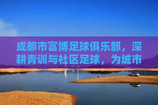 成都市富博足球俱乐部,深耕青训与社区足球,为城市足球注入活力