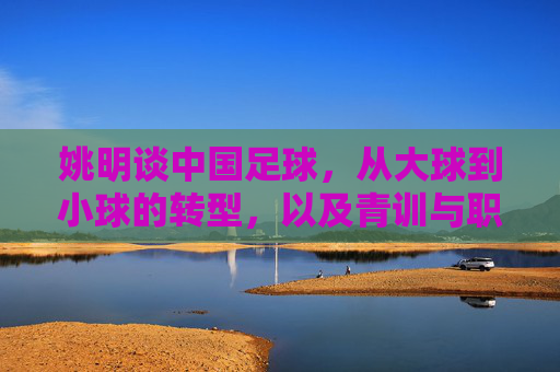 姚明谈中国足球，从大球到小球的转型，以及青训与职业化之路的破局，姚明解读中国足球转型，从大球到小球破局，青训与职业化之路的破局之道