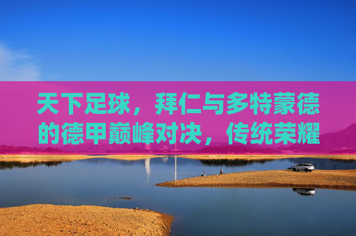 天下足球,拜仁与多特蒙德的德甲巅峰对决,传统荣耀与时代创新的博弈,天下足球,拜仁与多特蒙德德甲巅峰对决,传统荣耀与时代创新的博弈
