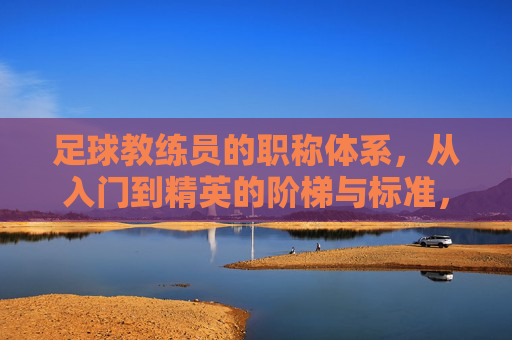 足球教练员的职称体系,从入门到精英的阶梯与标准,足球教练员职称体系,从入门到精英的阶梯与标准