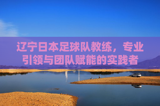 辽宁日本足球队教练,专业引领与团队赋能的实践者