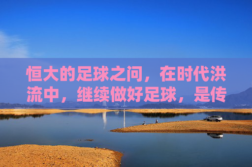 恒大的足球之问,在时代洪流中,继续做好足球,是传承还是新局?