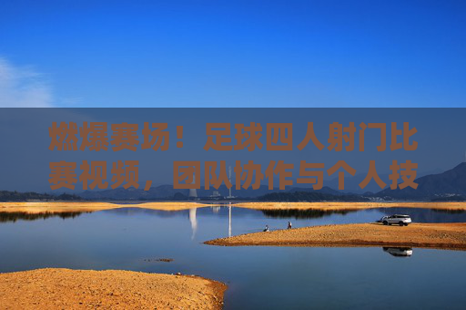 燃爆赛场!足球四人射门比赛视频,团队协作与个人技艺的巅峰对决,燃爆赛场!足球四人射门比赛视频,团队协作与个人技艺的巅峰对决