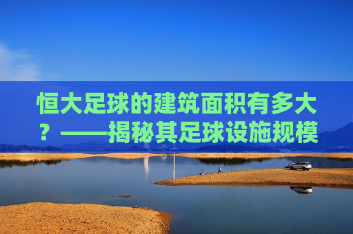 恒大足球的建筑面积有多大?——揭秘其足球设施规模与中国足球产业布局,恒大足球的建筑面积有多大?——揭秘其足球设施规模与中国足球产业布局