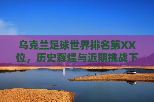 乌克兰足球世界排名第XX位,历史辉煌与近期挑战下的排名变迁,乌克兰足球世界排名,历史辉煌与近期挑战下的排名变迁