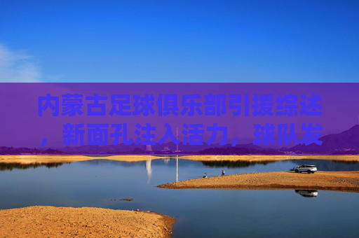 内蒙古足球俱乐部引援综述，新面孔注入活力，球队发展迎来新契机，内蒙古足球俱乐部引援综述，新面孔注入活力，球队发展迎来新契机