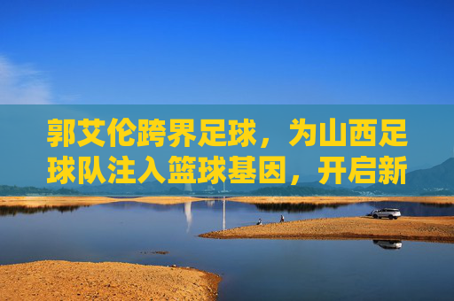 郭艾伦跨界足球,为山西足球队注入篮球基因,开启新篇章,郭艾伦跨界足球,为山西足球队注入篮球基因,开启新篇章