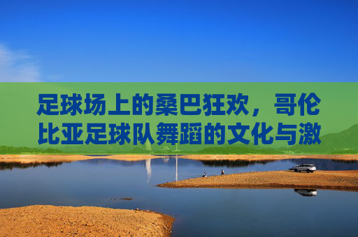 足球场上的桑巴狂欢,哥伦比亚足球队舞蹈的文化与激情