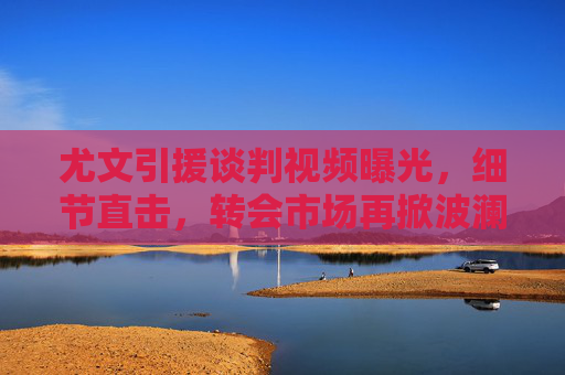 尤文引援谈判视频曝光,细节直击,转会市场再掀波澜
