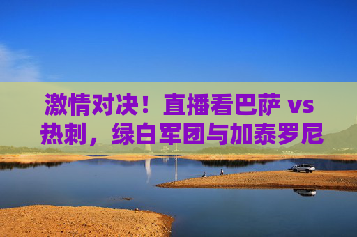 激情对决！直播看巴萨 vs 热刺，绿白军团与加泰罗尼亚的足球碰撞，激情对决！直播看巴萨 vs 热刺，绿白军团与加泰罗尼亚的足球碰撞
