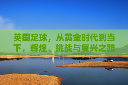 英国足球,从黄金时代到当下,辉煌、挑战与复兴之路