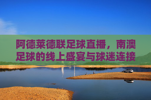 阿德莱德联足球直播,南澳足球的线上盛宴与球迷连接新纪元,阿德莱德联足球直播,南澳足球的线上盛宴与球迷连接新纪元