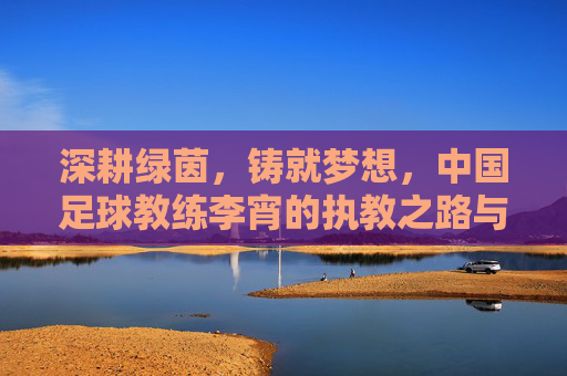 深耕绿茵，铸就梦想，中国足球教练李宵的执教之路与时代使命，深耕绿茵，铸就梦想，中国足球教练李宵的执教之路与时代使命