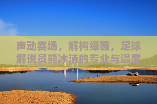 声动赛场，解构绿茵，足球解说员熊冰洁的专业与温度，声动赛场，解构绿茵，足球解说员熊冰洁的专业与温度