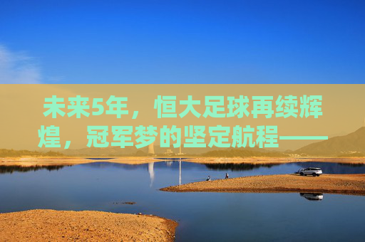 未来5年,恒大足球再续辉煌,冠军梦的坚定航程——解析恒大队的夺冠路径与核心竞争力