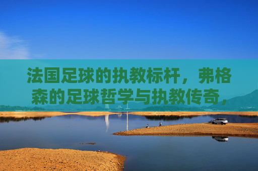 法国足球的执教标杆,弗格森的足球哲学与执教传奇,法国足球的执教标杆,弗格森的足球哲学与执教传奇