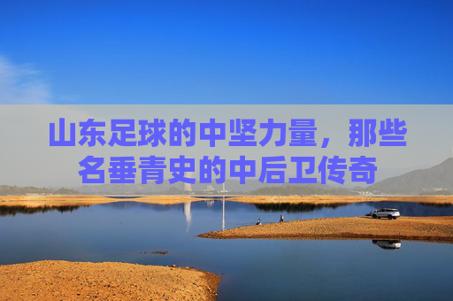 山东足球的中坚力量,那些名垂青史的中后卫传奇