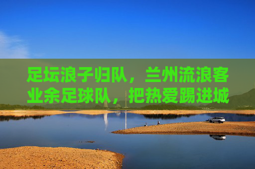 足坛浪子归队,兰州流浪客业余足球队,把热爱踢进城市的每个角落,浪子归队,兰州流浪客业余足球队,把热爱踢进城市每个角落