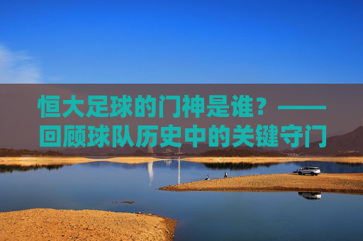 恒大足球的门神是谁?——回顾球队历史中的关键守门员及其贡献