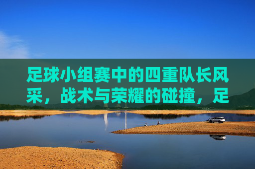 足球小组赛中的四重队长风采,战术与荣耀的碰撞,足球小组赛中的四重队长风采,战术与荣耀的碰撞