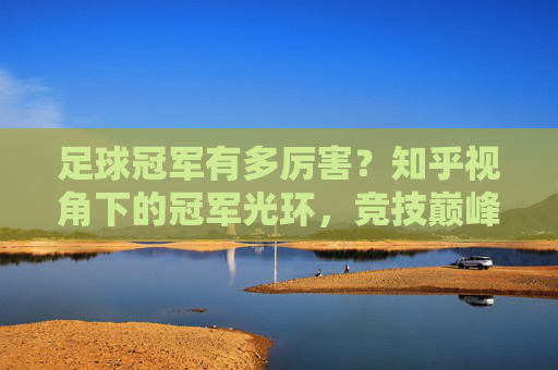 足球冠军有多厉害？知乎视角下的冠军光环，竞技巅峰与深远影响力，足球冠军有多厉害？知乎视角下的冠军光环，竞技巅峰与深远影响力