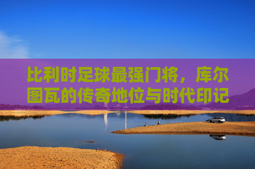 比利时足球最强门将,库尔图瓦的传奇地位与时代印记