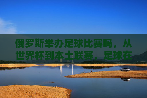 俄罗斯举办足球比赛吗，从世界杯到本土联赛，足球在俄罗斯的举办现状与热度分析，俄罗斯足球赛事举办现状，从世界杯到本土联赛的热度与现状分析