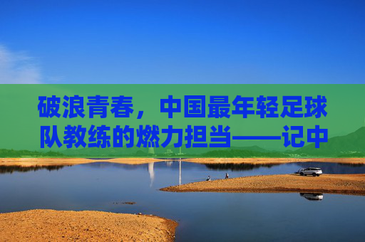 破浪青春，中国最年轻足球队教练的燃力担当——记中国最年轻足球队主教练的足球梦想实践，破浪青春，中国最年轻足球队教练的燃力担当与足球梦想实践