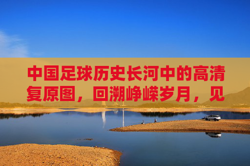 中国足球历史长河中的高清复原图，回溯峥嵘岁月，见证时代印记，中国足球历史长河的高清复原图，回溯峥嵘岁月，见证时代印记