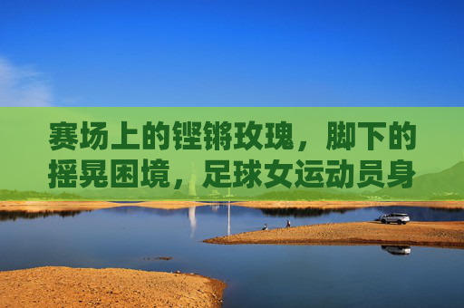 赛场上的铿锵玫瑰,脚下的摇晃困境,足球女运动员身体隐痛的反思,铿锵玫瑰的摇晃,足球女运动员身体隐痛的反思