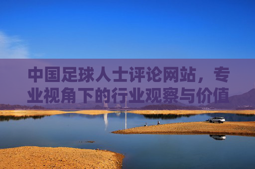 中国足球人士评论网站,专业视角下的行业观察与价值传递,中国足球评论,专业视角下的行业观察与价值传递