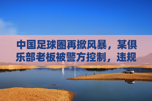中国足球圈再掀风暴，某俱乐部老板被警方控制，违规经营与资金链危机引关注，中国足球圈再掀风暴，某俱乐部老板被警方控制，违规经营与资金链危机引关注