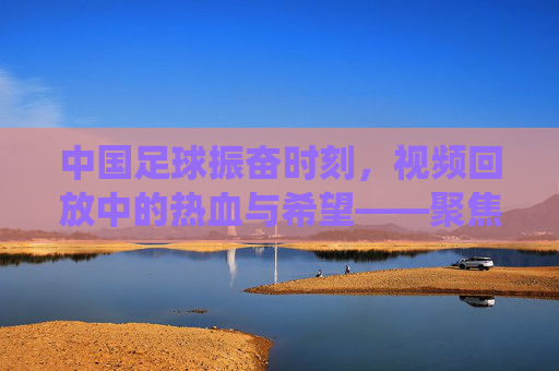 中国足球振奋时刻，视频回放中的热血与希望——聚焦关键比赛片段的精彩演绎，中国足球振奋时刻，视频回放中的热血与希望——聚焦关键比赛片段的精彩演绎