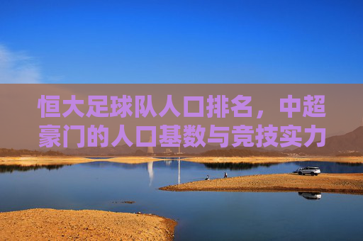 恒大足球队人口排名，中超豪门的人口基数与竞技实力关联分析