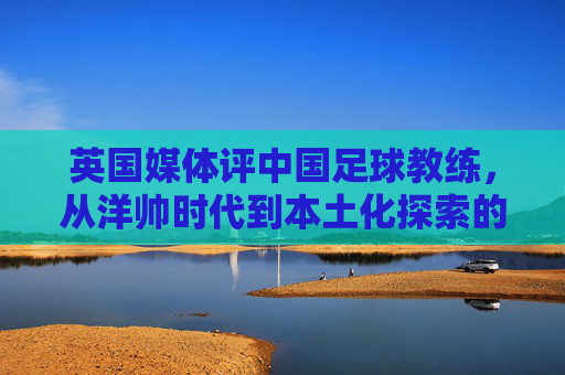 英国媒体评中国足球教练,从洋帅时代到本土化探索的阵痛与希望,英国媒体评中国足球教练,从洋帅时代到本土化探索的阵痛与希望
