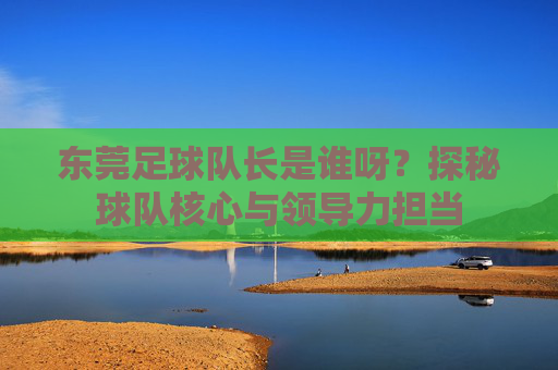 东莞足球队长是谁呀?探秘球队核心与领导力担当