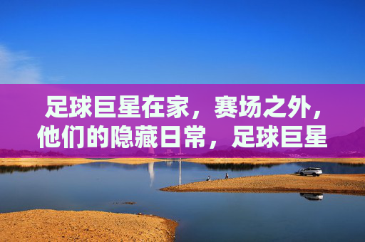 足球巨星在家,赛场之外,他们的隐藏日常,足球巨星赛场之外,那些不为人知的隐藏日常
