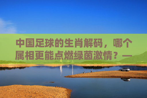 中国足球的生肖解码,哪个属相更能点燃绿茵激情?——从传统智慧探寻球队最佳命格,中国足球的生肖解码,哪个属相更能点燃绿茵激情?——从传统智慧探寻球队最佳命格
