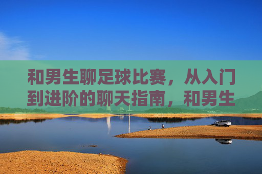 和男生聊足球比赛,从入门到进阶的聊天指南,和男生聊足球比赛,从入门到进阶的聊天指南
