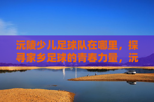 沅陵少儿足球队在哪里,探寻家乡足球的青春力量,沅陵少儿足球队在哪,探寻家乡足球的青春力量