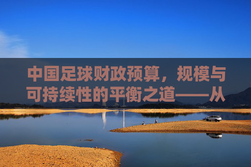 中国足球财政预算，规模与可持续性的平衡之道——从投入现状到发展路径的深度剖析，中国足球财政预算，规模与可持续性的平衡之道——从投入现状到发展路径的深度剖析