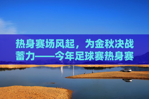 热身赛场风起，为金秋决战蓄力——今年足球赛热身赛精彩纷呈与备战深度