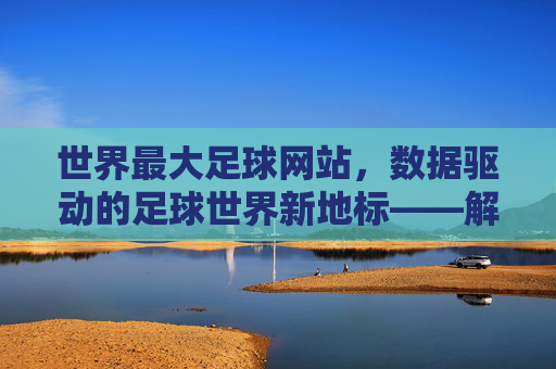 世界最大足球网站，数据驱动的足球世界新地标——解析其如何成为全球球迷的数字主场