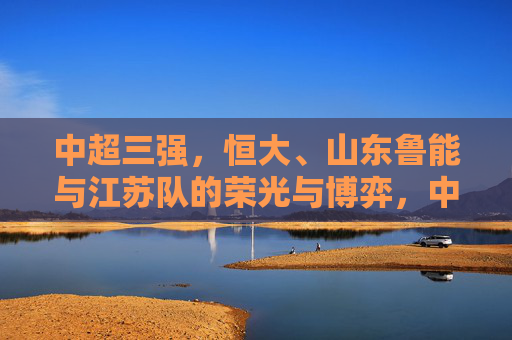 中超三强,恒大、山东鲁能与江苏队的荣光与博弈,中超三强,恒大、山东鲁能与江苏队的荣光博弈