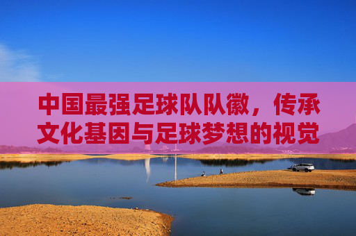 中国最强足球队队徽，传承文化基因与足球梦想的视觉宣言——解码现代图腾的深刻内涵，中国最强足球队队徽，传承文化基因与足球梦想的视觉宣言——解码现代图腾的深刻内涵