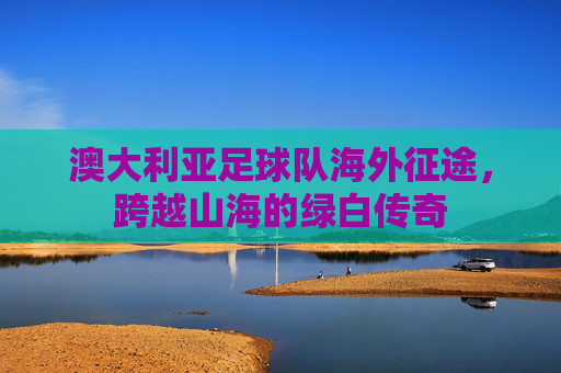 澳大利亚足球队海外征途,跨越山海的绿白传奇