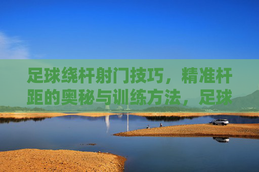 足球绕杆射门技巧,精准杆距的奥秘与训练方法,足球绕杆射门技巧,精准杆距的奥秘与训练方法