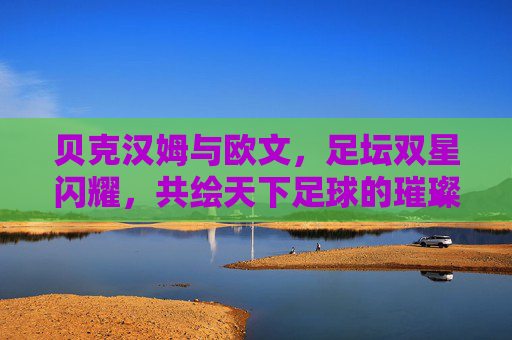贝克汉姆与欧文，足坛双星闪耀，共绘天下足球的璀璨篇章，贝克汉姆与欧文，足坛双星闪耀，共绘天下足球的璀璨篇章