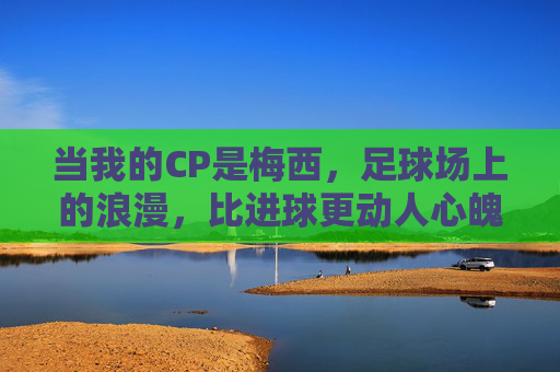 当我的CP是梅西,足球场上的浪漫,比进球更动人心魄,当我的CP是梅西,足球场上的浪漫,比进球更动人心魄